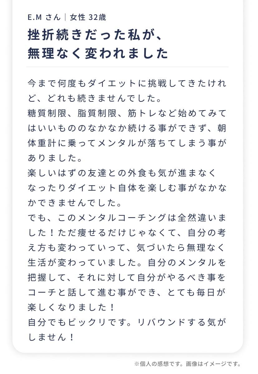 E.M さん｜女性 32歳。挫折続きだった私が、無理なく変われました。今まで何度もダイエットに挑戦してきたけれど、どれも続かなくて…。でも、このメンタルコーチングは全然違いました！ただ痩せるだけじゃなくて、自分の考え方も変わっていって、気づいたら無理なく生活が変わっていました。自分でもビックリです。リバウンドする気がしません！