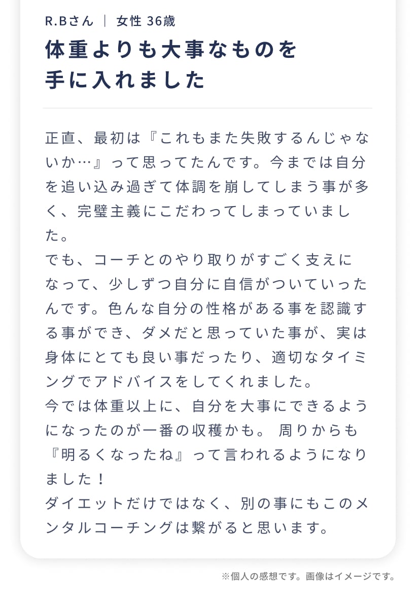 R.Bさん ｜ 女性 36歳。体重よりも大事なものを手に入れました。正直、最初は『これもまた失敗するんじゃないか…』って思ってたんです。でも、コーチとのやり取りがすごく支えになって、少しずつ自分に自信がついていったんです。今では体重以上に、自分を大事にできるようになったのが一番の収穫かも。周りからも『明るくなったね』って言われるようになりました！