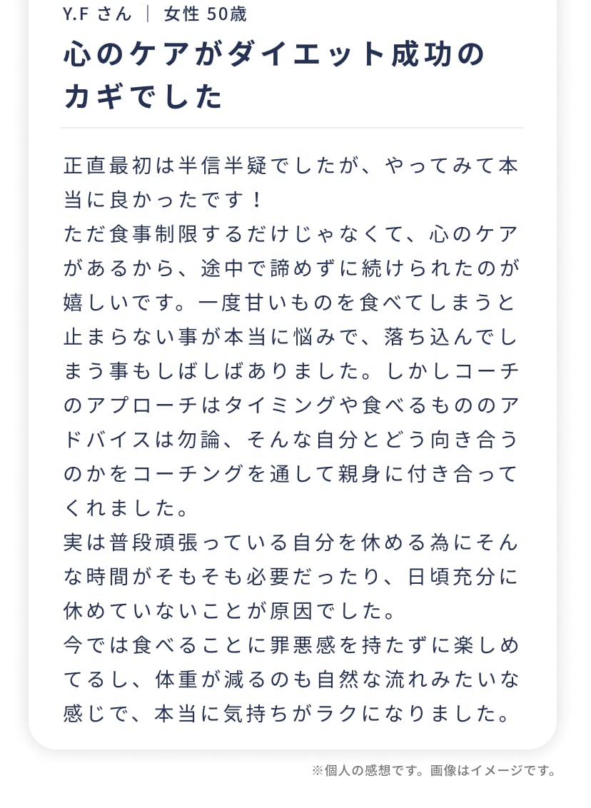 Y.F さん ｜ 女性 50歳心のケアがダイエット成功のカギでした。正直最初は半信半疑でしたが、やってみて本当に良かったです！ただ食事制限するだけじゃなくて、心のケアがあるから、途中で諦めずに続けられたのが嬉しいです。今では食べることに罪悪感を持たずに楽しめてるし、体重が減るのも自然な流れみたいな感じで、本当に気持ちがラクになりました。