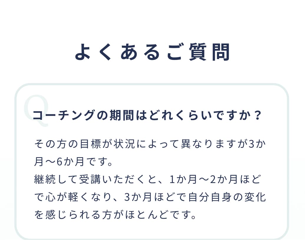 よくあるご質問。コーチングの期間はどれくらいですか？その方の目標が状況によって異なりますが3か月～6か月です。継続して受講いただくと、1か月〜2か月ほどで心が軽くなり、3か月ほどで自分自身の変化を感じられる方がほとんどです。