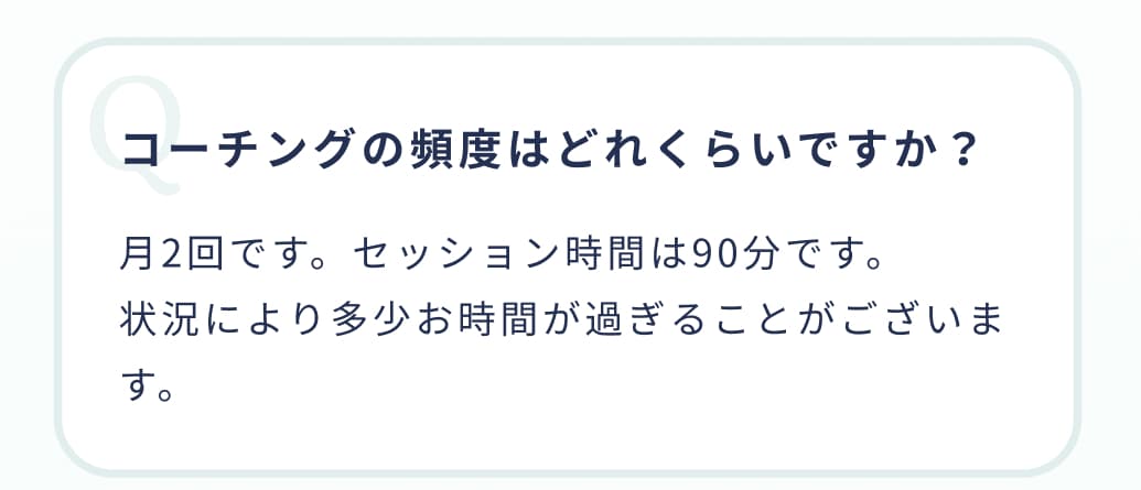 コーチングの頻度はどれくらいですか？月2回です。セッション時間は90分です。状況により多少お時間が過ぎることがございます。