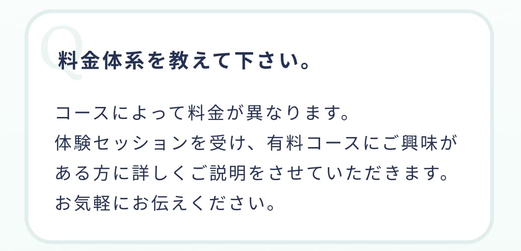 料金体系を教えて下さい。コースによって料金が異なります。体験セッションを受け、有料コースにご興味がある方に詳しくご説明をさせていただきます。お気軽にお伝えください。